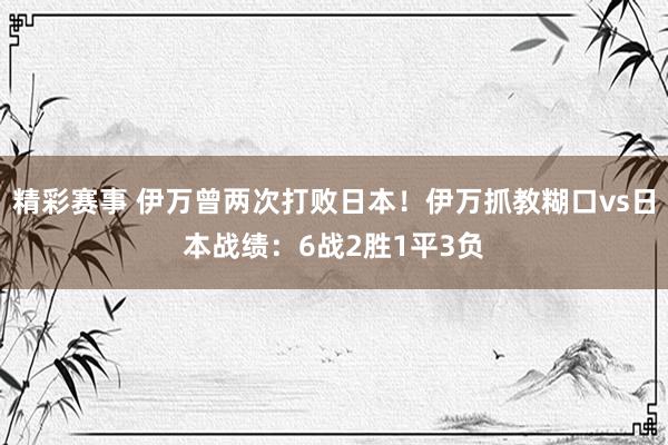 精彩赛事 伊万曾两次打败日本！伊万抓教糊口vs日本战绩：6战2胜1平3负