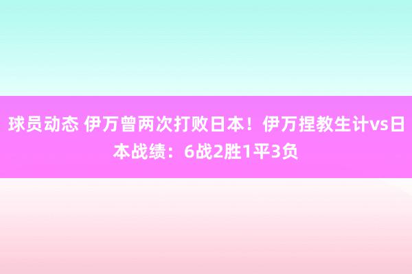 球员动态 伊万曾两次打败日本！伊万捏教生计vs日本战绩：6战2胜1平3负