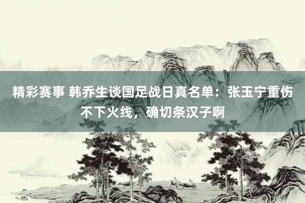 精彩赛事 韩乔生谈国足战日真名单：张玉宁重伤不下火线，确切条汉子啊