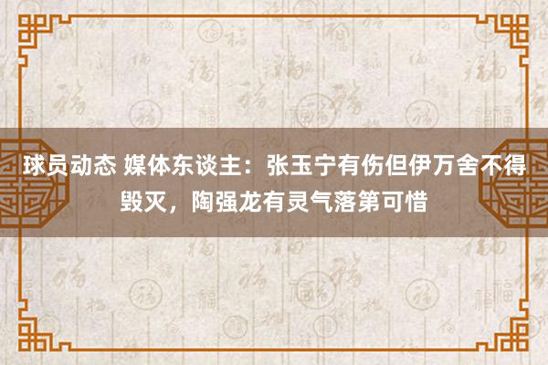 球员动态 媒体东谈主：张玉宁有伤但伊万舍不得毁灭，陶强龙有灵气落第可惜