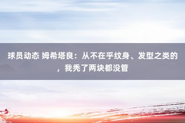 球员动态 姆希塔良：从不在乎纹身、发型之类的，我秃了两块都没管