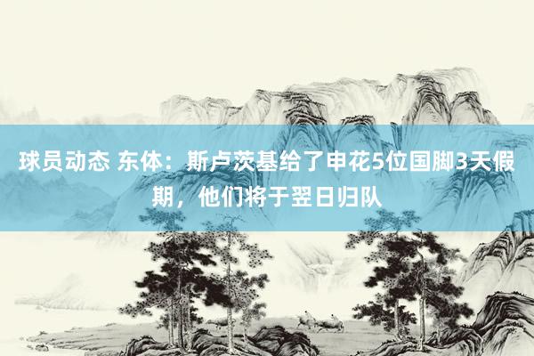 球员动态 东体：斯卢茨基给了申花5位国脚3天假期，他们将于翌日归队