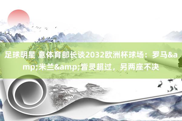 足球明星 意体育部长谈2032欧洲杯球场：罗马&米兰&皆灵超过，另两座不决