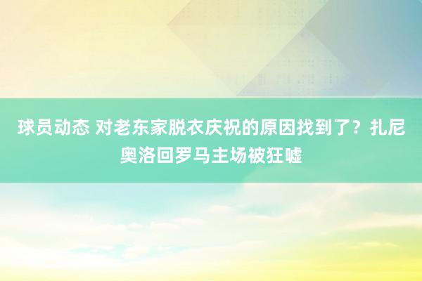 球员动态 对老东家脱衣庆祝的原因找到了？扎尼奥洛回罗马主场被狂嘘