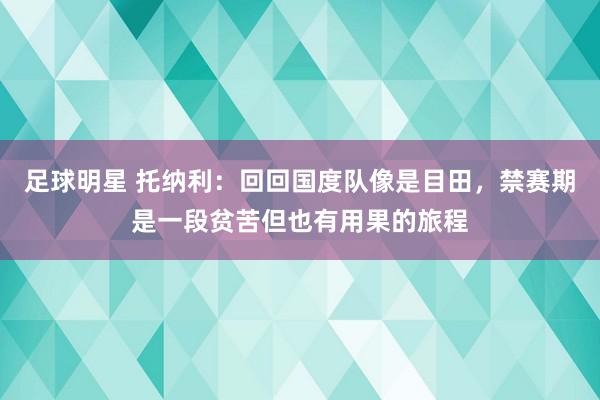 足球明星 托纳利：回回国度队像是目田，禁赛期是一段贫苦但也有用果的旅程