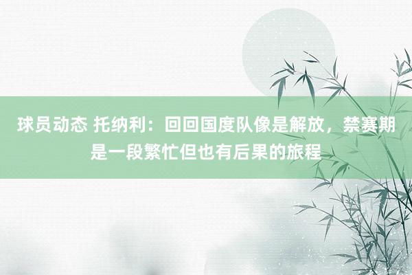 球员动态 托纳利：回回国度队像是解放，禁赛期是一段繁忙但也有后果的旅程