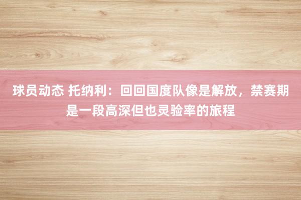 球员动态 托纳利：回回国度队像是解放，禁赛期是一段高深但也灵验率的旅程