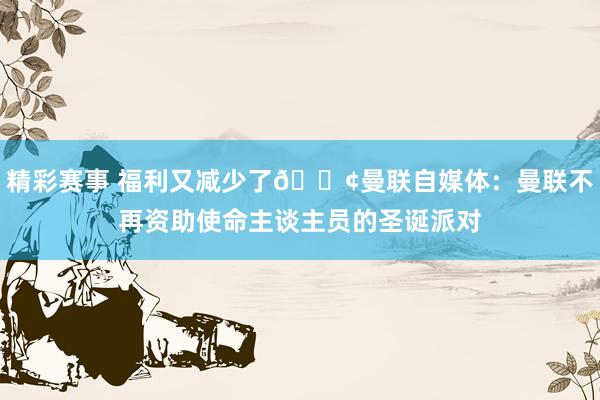 精彩赛事 福利又减少了😢曼联自媒体：曼联不再资助使命主谈主员的圣诞派对