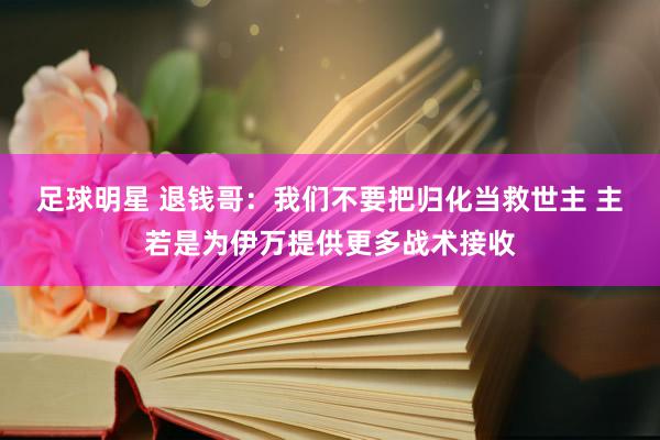 足球明星 退钱哥：我们不要把归化当救世主 主若是为伊万提供更多战术接收