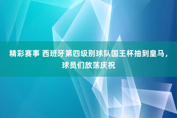 精彩赛事 西班牙第四级别球队国王杯抽到皇马，球员们放荡庆祝