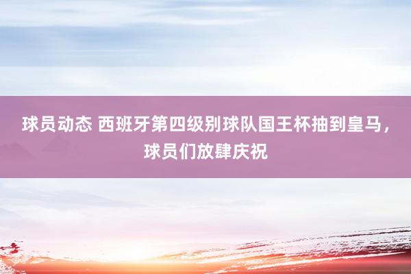 球员动态 西班牙第四级别球队国王杯抽到皇马，球员们放肆庆祝