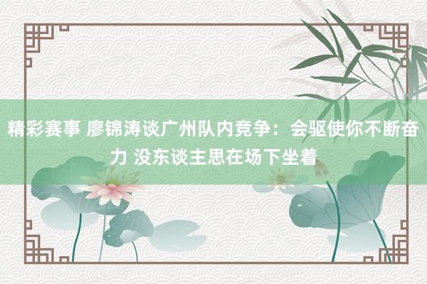 精彩赛事 廖锦涛谈广州队内竞争：会驱使你不断奋力 没东谈主思在场下坐着