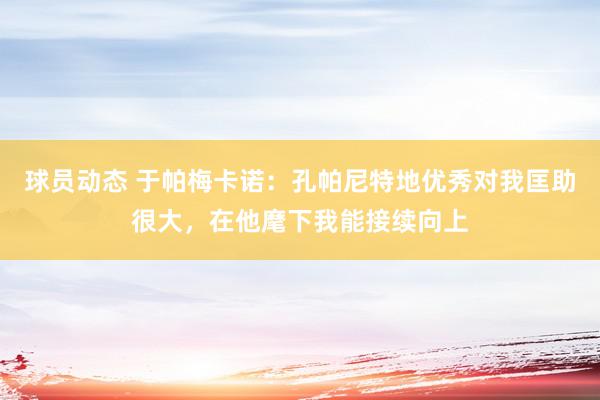 球员动态 于帕梅卡诺：孔帕尼特地优秀对我匡助很大，在他麾下我能接续向上