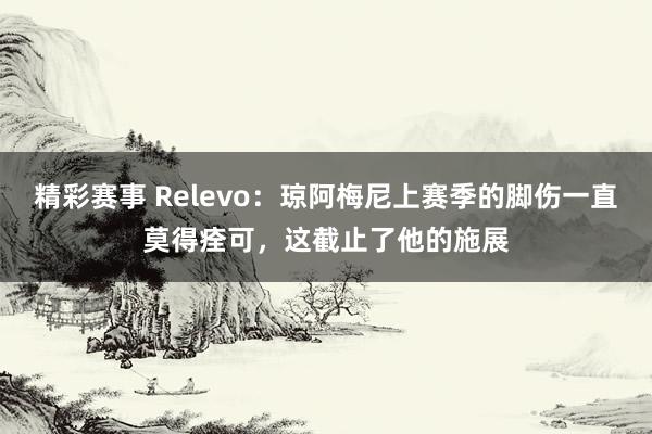 精彩赛事 Relevo：琼阿梅尼上赛季的脚伤一直莫得痊可，这截止了他的施展