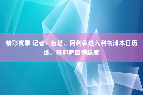 精彩赛事 记者：若塔、阿利森进入利物浦本日历练，基耶萨因病缺席