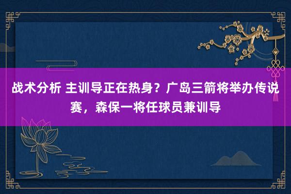 战术分析 主训导正在热身？广岛三箭将举办传说赛，森保一将任球员兼训导