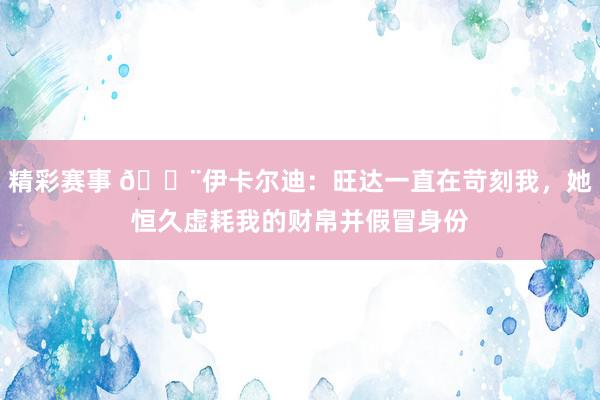 精彩赛事 😨伊卡尔迪：旺达一直在苛刻我，她恒久虚耗我的财帛并假冒身份