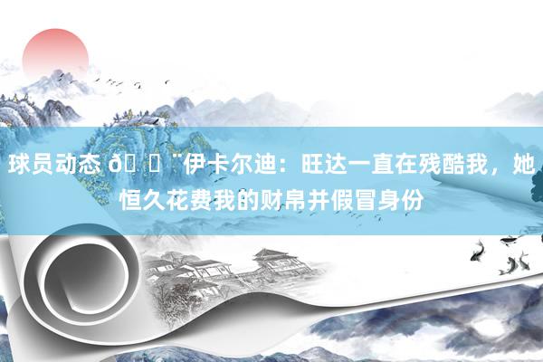 球员动态 😨伊卡尔迪：旺达一直在残酷我，她恒久花费我的财帛并假冒身份