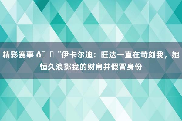 精彩赛事 😨伊卡尔迪：旺达一直在苛刻我，她恒久浪掷我的财帛并假冒身份