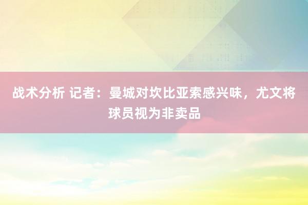 战术分析 记者：曼城对坎比亚索感兴味，尤文将球员视为非卖品