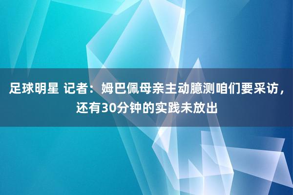 足球明星 记者：姆巴佩母亲主动臆测咱们要采访，还有30分钟的实践未放出