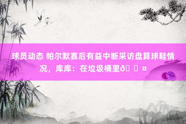 球员动态 帕尔默赛后有益中断采访盘算球鞋情况，库库：在垃圾桶里😤