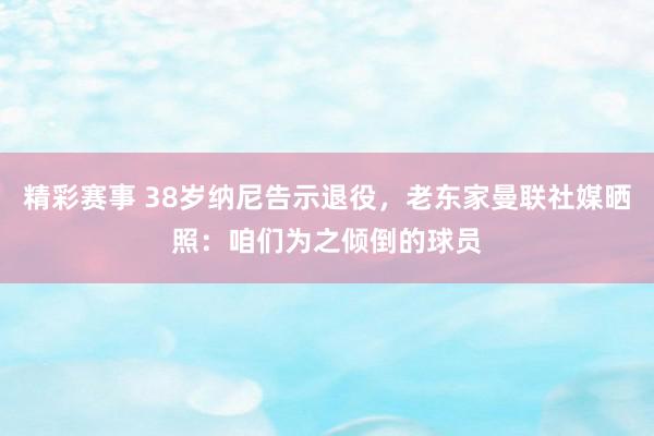 精彩赛事 38岁纳尼告示退役，老东家曼联社媒晒照：咱们为之倾倒的球员