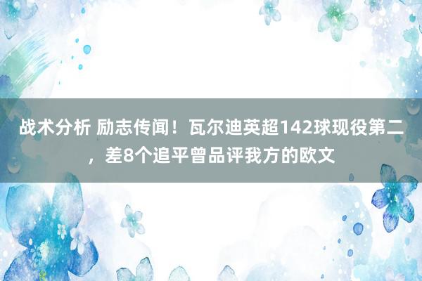 战术分析 励志传闻！瓦尔迪英超142球现役第二，差8个追平曾品评我方的欧文