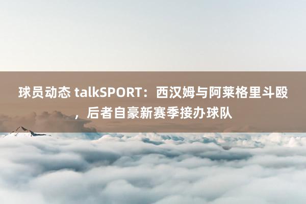 球员动态 talkSPORT：西汉姆与阿莱格里斗殴，后者自豪新赛季接办球队