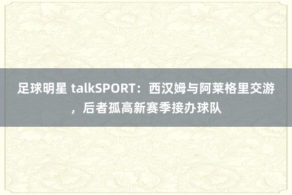 足球明星 talkSPORT：西汉姆与阿莱格里交游，后者孤高新赛季接办球队