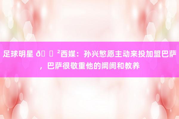 足球明星 😲西媒：孙兴慜愿主动来投加盟巴萨，巴萨很敬重他的阛阓和教养