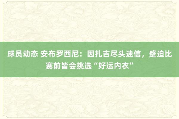 球员动态 安布罗西尼：因扎吉尽头迷信，蹙迫比赛前皆会挑选“好运内衣”