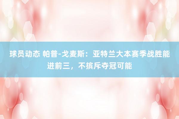 球员动态 帕普-戈麦斯：亚特兰大本赛季战胜能进前三，不摈斥夺冠可能