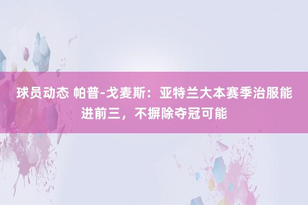 球员动态 帕普-戈麦斯：亚特兰大本赛季治服能进前三，不摒除夺冠可能