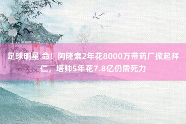 足球明星 命！阿隆索2年花8000万带药厂掀起拜仁，塔帅5年花7.8亿仍需死力