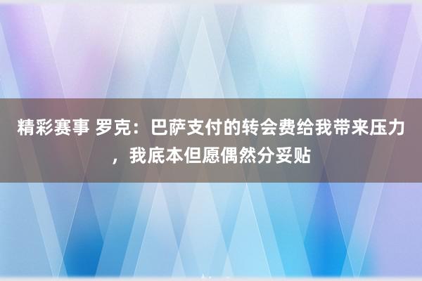 精彩赛事 罗克：巴萨支付的转会费给我带来压力，我底本但愿偶然分妥贴