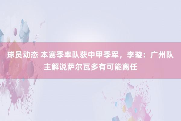 球员动态 本赛季率队获中甲季军，李璇：广州队主解说萨尔瓦多有可能离任