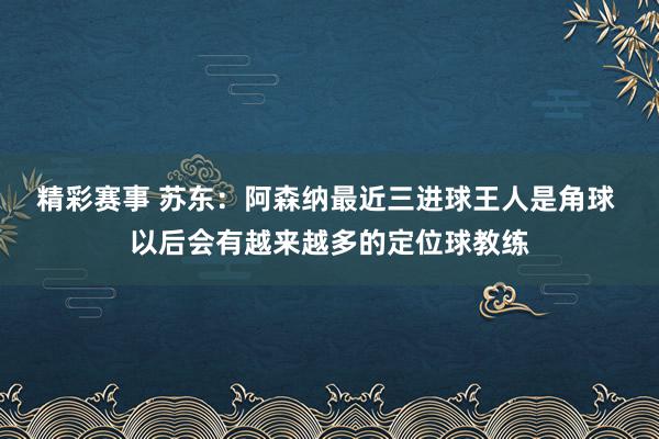 精彩赛事 苏东：阿森纳最近三进球王人是角球 以后会有越来越多的定位球教练