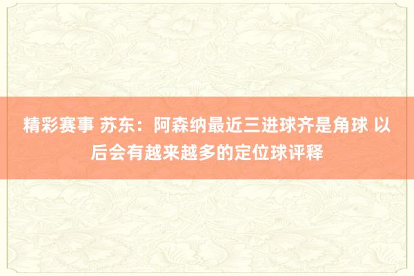 精彩赛事 苏东：阿森纳最近三进球齐是角球 以后会有越来越多的定位球评释