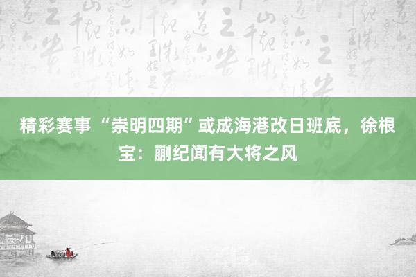 精彩赛事 “崇明四期”或成海港改日班底，徐根宝：蒯纪闻有大将之风