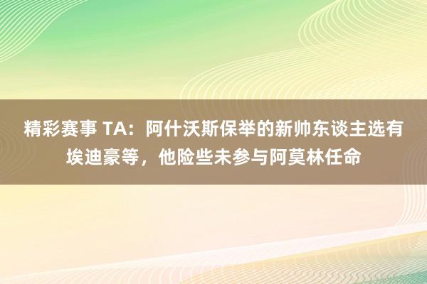 精彩赛事 TA：阿什沃斯保举的新帅东谈主选有埃迪豪等，他险些未参与阿莫林任命