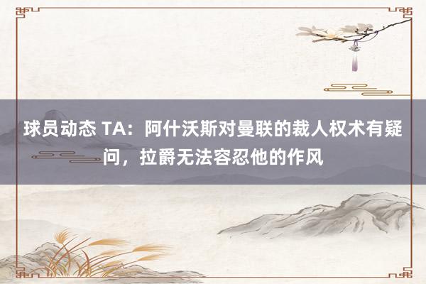 球员动态 TA：阿什沃斯对曼联的裁人权术有疑问，拉爵无法容忍他的作风