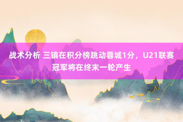 战术分析 三镇在积分榜跳动蓉城1分，U21联赛冠军将在终末一轮产生