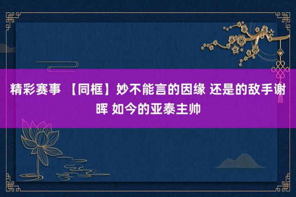 精彩赛事 【同框】妙不能言的因缘 还是的敌手谢晖 如今的亚泰主帅