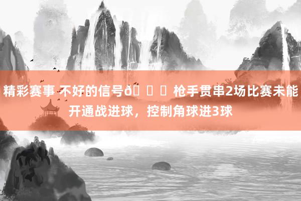 精彩赛事 不好的信号😕枪手贯串2场比赛未能开通战进球，控制角球进3球