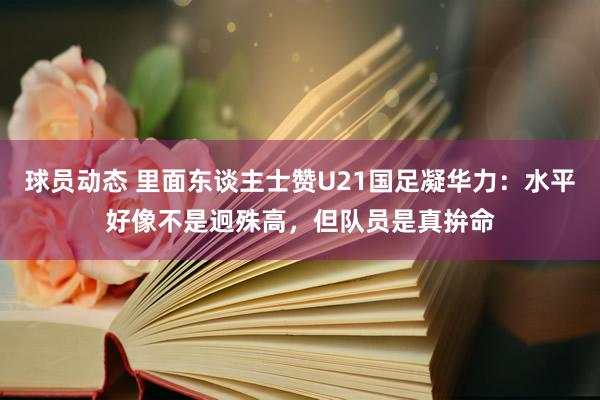 球员动态 里面东谈主士赞U21国足凝华力：水平好像不是迥殊高，但队员是真拚命