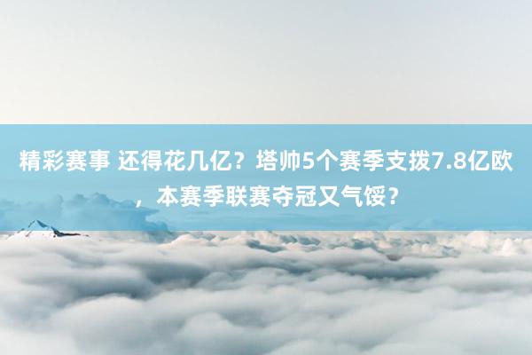 精彩赛事 还得花几亿？塔帅5个赛季支拨7.8亿欧，本赛季联赛夺冠又气馁？