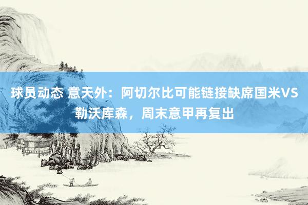 球员动态 意天外：阿切尔比可能链接缺席国米VS勒沃库森，周末意甲再复出