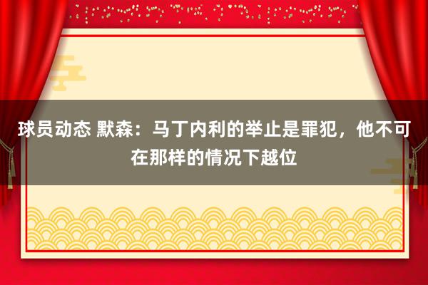 球员动态 默森：马丁内利的举止是罪犯，他不可在那样的情况下越位