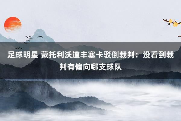 足球明星 蒙托利沃道丰塞卡驳倒裁判：没看到裁判有偏向哪支球队